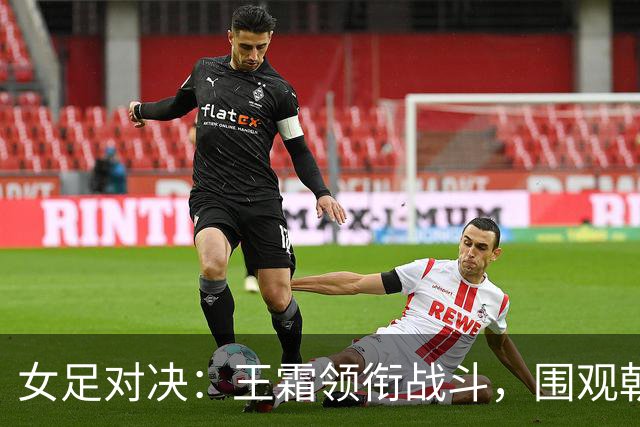 女足对决：王霜领衔战斗，围观朝鲜女儿们的决战时刻！